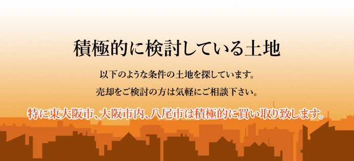 積極的に検討している土地 以下のような条件の土地を探しています。売却をご検討の方は気軽にご相談下さい。特に東大阪市、大阪市内、八尾市は積極的に買い取り致します。