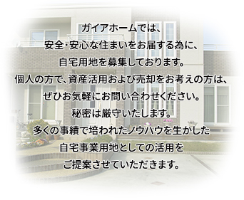 ガイアホームでは、安全・安心な住まいをお届する為に、自宅用地を募集しております。個人の方で、資産活用および売却をお考えの方は、ぜひお気軽にお問い合わせください。秘密は厳守いたします。多くの事績で培われたノウハウを生かした自宅事業用地としての活用をご提案させていただきます。
